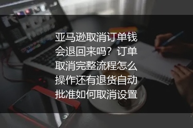 亚马逊取消订单钱会退回来吗？订单取消完整流程怎么操作还有退货自动批准如何取消设置