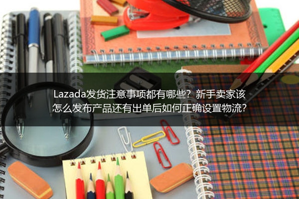 Lazada发货注意事项都有哪些？新手卖家该怎么发布产品还有出单后如何正确设置物流？