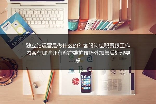 独立站运营是做什么的？客服岗位职责跟工作内容有哪些还有客户维护技巧外加售后处理要点