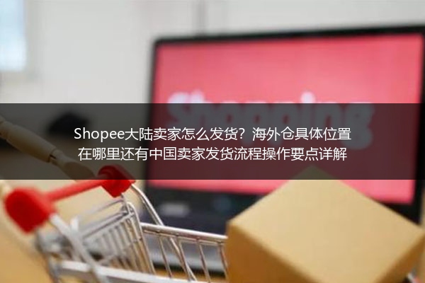 Shopee大陆卖家怎么发货？海外仓具体位置在哪里还有中国卖家发货流程操作要点详解