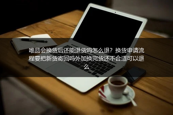 唯品会换货后还能退货吗怎么退？换货申请流程要把新货寄回吗外加换完货还不合适可以退么