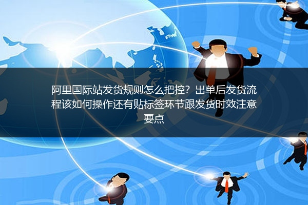 阿里国际站发货规则怎么把控？出单后发货流程该如何操作还有贴标签环节跟发货时效注意要点