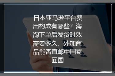 日本亚马逊平台费用构成有哪些？海淘下单后发货时效需要多久，外加商品能否直邮中国寄回国