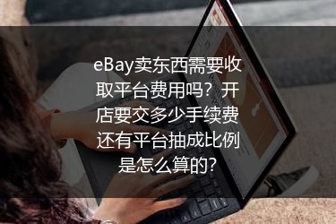 eBay卖东西需要收取平台费用吗？开店要交多少手续费还有平台抽成比例是怎么算的？