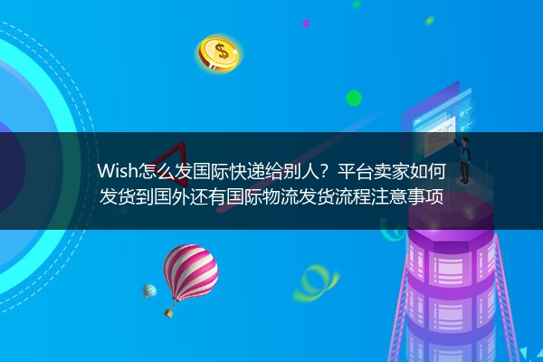 Wish怎么发国际快递给别人？平台卖家如何发货到国外还有国际物流发货流程注意事项