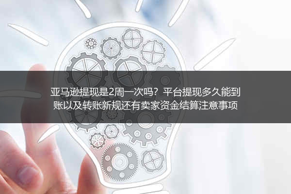 亚马逊提现是2周一次吗？平台提现多久能到账以及转账新规还有卖家资金结算注意事项