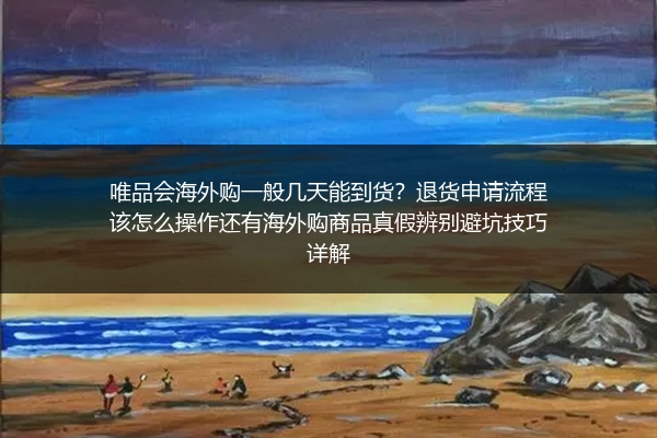 唯品会海外购一般几天能到货？退货申请流程该怎么操作还有海外购商品真假辨别避坑技巧详解