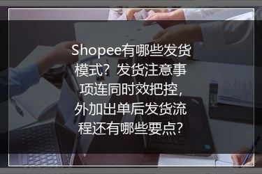 Shopee有哪些发货模式？发货注意事项连同时效把控，外加出单后发货流程还有哪些要点？