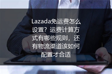 Lazada免运费怎么设置？运费计算方式有哪些规则，还有物流渠道该如何配置才合适