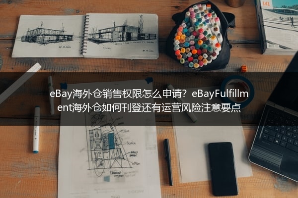 eBay海外仓销售权限怎么申请？eBayFulfillment海外仓如何刊登还有运营风险注意要点