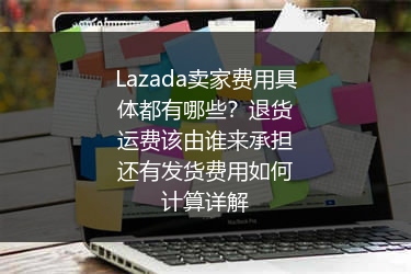 Lazada卖家费用具体都有哪些？退货运费该由谁来承担还有发货费用如何计算详解