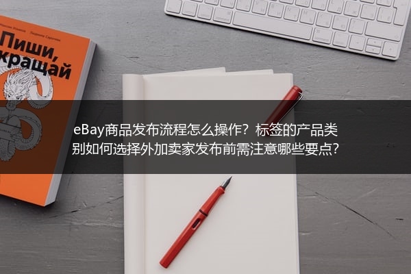 eBay商品发布流程怎么操作？标签的产品类别如何选择外加卖家发布前需注意哪些要点？