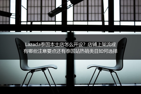 Lazada泰国本土店怎么开设？店铺上架流程有哪些注意要点还有泰国站热销类目如何选择