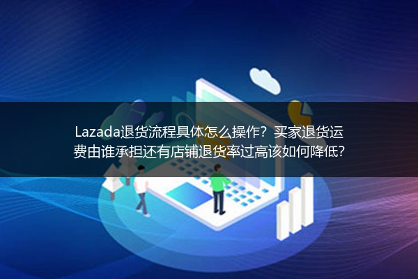 Lazada退货流程具体怎么操作？买家退货运费由谁承担还有店铺退货率过高该如何降低？