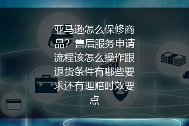 亚马逊怎么保修商品？售后服务申请流程该怎么操作跟退货条件有哪些要求还有理赔时效要点