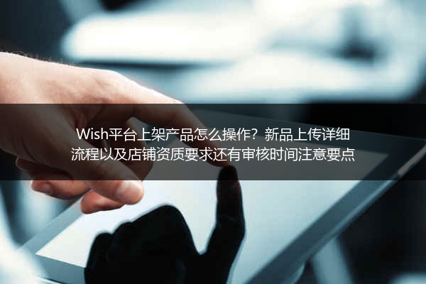 Wish平台上架产品怎么操作？新品上传详细流程以及店铺资质要求还有审核时间注意要点