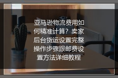 亚马逊物流费用如何精准计算？卖家后台货运设置完整操作步骤跟邮费设置方法详细教程