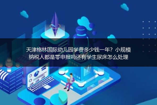 天津格林国际幼儿园学费多少钱一年？小规模纳税人都是零申报吗还有学生尿床怎么处理