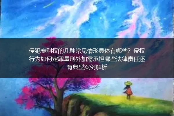 侵犯专利权的几种常见情形具体有哪些？侵权行为如何定罪量刑外加需承担哪些法律责任还有典型案例解析