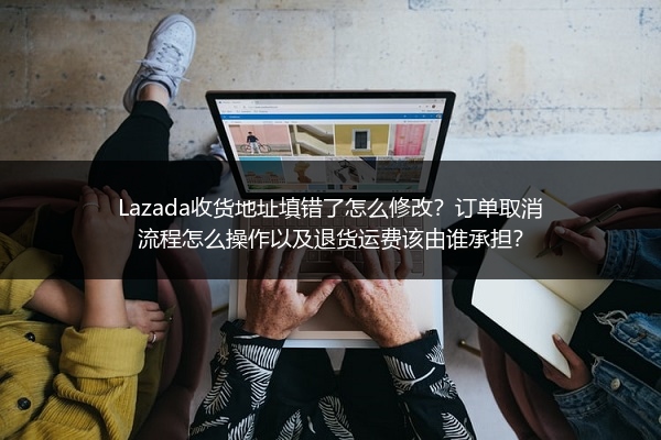 Lazada收货地址填错了怎么修改？订单取消流程怎么操作以及退货运费该由谁承担？