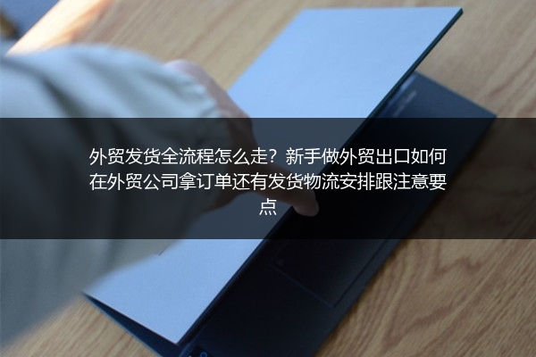 外贸发货全流程怎么走？新手做外贸出口如何在外贸公司拿订单还有发货物流安排跟注意要点