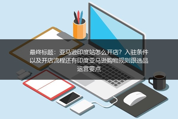 最终标题：亚马逊印度站怎么开店？入驻条件以及开店流程还有印度亚马逊购物规则跟选品运营要点