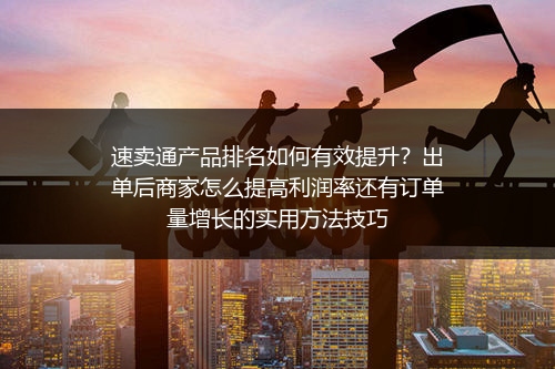 速卖通产品排名如何有效提升？出单后商家怎么提高利润率还有订单量增长的实用方法技巧