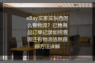 eBay买家买东西怎么看物流？已售商品订单记录如何查询还有物流信息跟踪方法详解