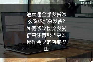速卖通全部发货怎么改成部分发货？如何修改物流发货信息还有哪些更改操作会影响店铺权重