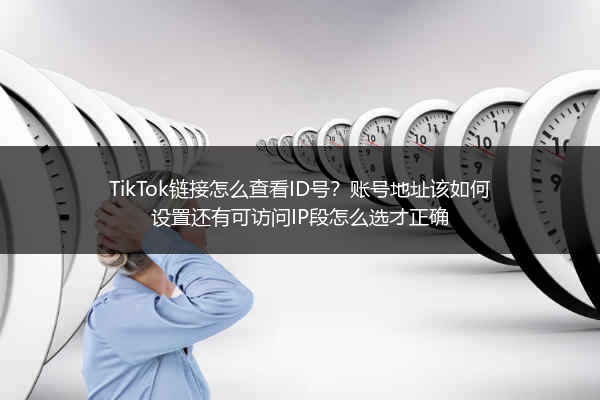 TikTok链接怎么查看ID号？账号地址该如何设置还有可访问IP段怎么选才正确