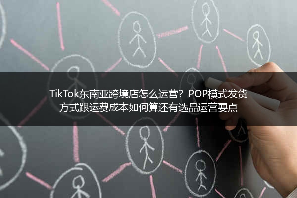TikTok东南亚跨境店怎么运营？POP模式发货方式跟运费成本如何算还有选品运营要点