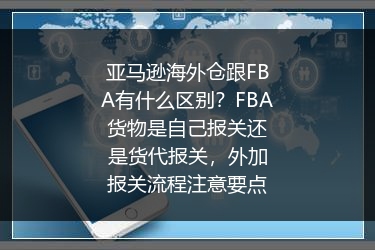 亚马逊海外仓跟FBA有什么区别？FBA货物是自己报关还是货代报关，外加报关流程注意要点