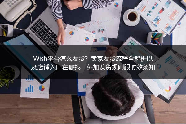 Wish平台怎么发货？卖家发货流程全解析以及店铺入口在哪找，外加发货规则跟时效须知