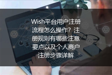 Wish平台用户注册流程怎么操作？注册规则有哪些注意要点以及个人商户注册步骤详解