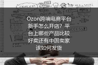 Ozon跨境电商平台新手怎么开店？平台上哪些产品比较好卖还有中国卖家该如何发货