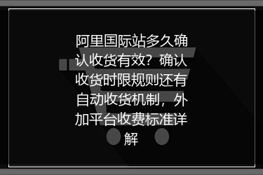 阿里国际站多久确认收货有效？确认收货时限规则还有自动收货机制，外加平台收费标准详解