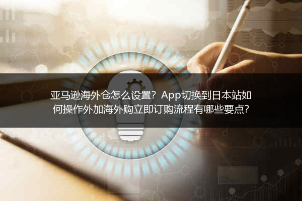 亚马逊海外仓怎么设置？App切换到日本站如何操作外加海外购立即订购流程有哪些要点？