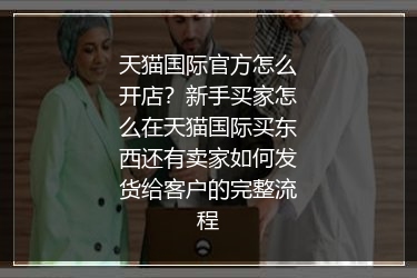 天猫国际官方怎么开店？新手买家怎么在天猫国际买东西还有卖家如何发货给客户的完整流程