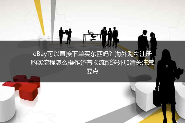 eBay可以直接下单买东西吗？海外购物注册购买流程怎么操作还有物流配送外加清关注意要点