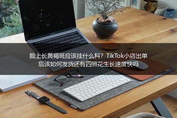 脸上长黄褐斑应该挂什么科？TikTok小店出单后该如何发货还有四照花生长速度快吗