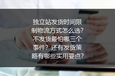 独立站发货时间限制物流方式怎么选？不发货最怕哪三个事件？还有发货策略有哪些实用要点？