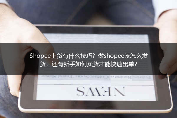 Shopee上货有什么技巧？做shopee该怎么发货，还有新手如何卖货才能快速出单？