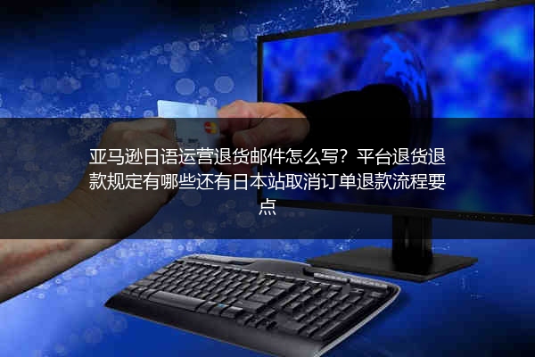亚马逊日语运营退货邮件怎么写？平台退货退款规定有哪些还有日本站取消订单退款流程要点