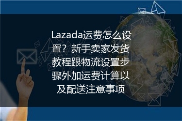 Lazada运费怎么设置？新手卖家发货教程跟物流设置步骤外加运费计算以及配送注意事项