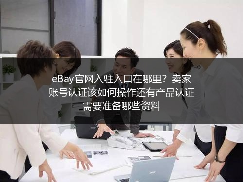 eBay官网入驻入口在哪里？卖家账号认证该如何操作还有产品认证需要准备哪些资料