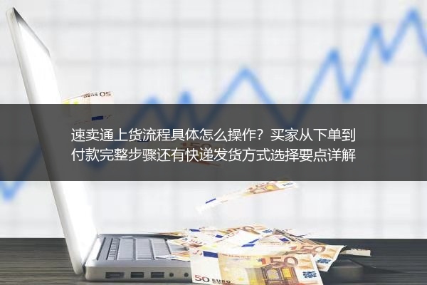 速卖通上货流程具体怎么操作？买家从下单到付款完整步骤还有快递发货方式选择要点详解