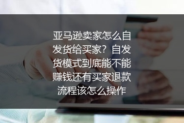 亚马逊卖家怎么自发货给买家？自发货模式到底能不能赚钱还有买家退款流程该怎么操作