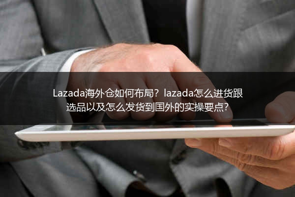 Lazada海外仓如何布局？lazada怎么进货跟选品以及怎么发货到国外的实操要点？