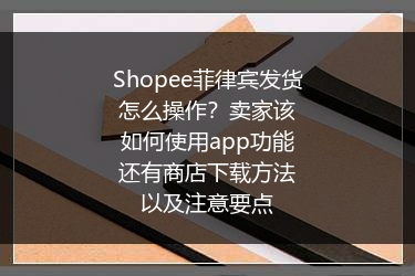 Shopee菲律宾发货怎么操作？卖家该如何使用app功能还有商店下载方法以及注意要点