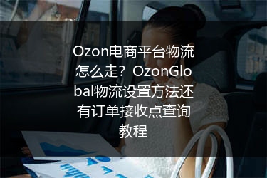 Ozon电商平台物流怎么走？OzonGlobal物流设置方法还有订单接收点查询教程